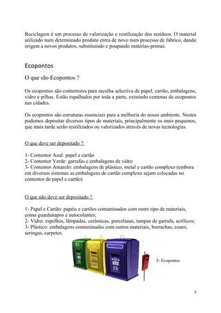 Reciclagem é um processo de valorização e reutilização dos resíduos. O material
utilizado num determinado produto entra de novo num processo de fabrico, dando
origem a novos produtos, substituindo e poupando matérias-primas.

Ecopontos
O que são Ecopontos ?
Os ecopontos são contentores para recolha selectiva de papel, cartão, embalagens,
vidro e pilhas. Estão espalhados por toda a parte, existindo centenas de ecopontos
nas cidades.
Os ecopontos são estruturas essenciais para a melhoria do nosso ambiente. Nestes
podemos depositar diversos tipos de materiais, principalmente os mais pequenos,
que mais tarde serão reutilizados ou valorizados através de novas tecnologias.
O que deve ser depositado ?
1- Contentor Azul: papel e cartão
2- Contentor Verde: garrafas e embalagens de vidro
3- Contentor Amarelo: embalagens de plástico, metal e cartão complexo (embora
em diversos sistemas as embalagens de cartão complexo sejam colocadas no
contentor de papel e cartão)
O que não deve ser depositado ?
1- Papel e Cartão: papéis e cartões contaminados com outro tipo de materiais,
como guardanapos e autocolantes;
2- Vidro: espelhos, lâmpadas, cerâmicas, porcelanas, tampas de garrafa, acrílicos;
3- Plástico: embalagens contaminadas com outros materiais, borrachas, couro,
seringas, carpetes.

5- Ecopontos

7

 