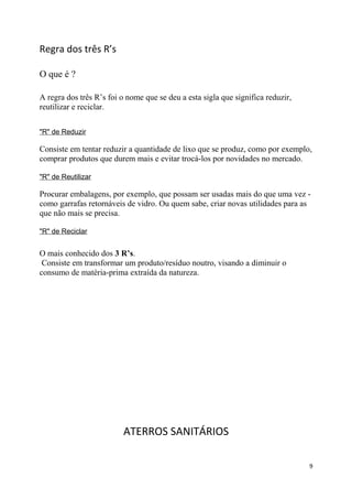 Regra dos três R’s
O que é ?
A regra dos três R’s foi o nome que se deu a esta sigla que significa reduzir,
reutilizar e reciclar.
"R" de Reduzir

Consiste em tentar reduzir a quantidade de lixo que se produz, como por exemplo,
comprar produtos que durem mais e evitar trocá-los por novidades no mercado.
"R" de Reutilizar

Procurar embalagens, por exemplo, que possam ser usadas mais do que uma vez como garrafas retornáveis de vidro. Ou quem sabe, criar novas utilidades para as
que não mais se precisa.
"R" de Reciclar

O mais conhecido dos 3 R’s.
Consiste em transformar um produto/resíduo noutro, visando a diminuir o
consumo de matéria-prima extraída da natureza.

ATERROS SANITÁRIOS
9

 