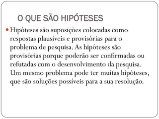 O QUE SÃO HIPÓTESES
 Hipóteses são suposições colocadas como
 respostas plausíveis e provisórias para o
 problema de pesquisa. As hipóteses são
 provisórias porque poderão ser confirmadas ou
 refutadas com o desenvolvimento da pesquisa.
 Um mesmo problema pode ter muitas hipóteses,
 que são soluções possíveis para a sua resolução.
 