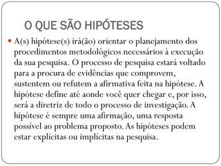 O QUE SÃO HIPÓTESES
 A(s) hipótese(s) irá(ão) orientar o planejamento dos
 procedimentos metodológicos necessários à execução
 da sua pesquisa. O processo de pesquisa estará voltado
 para a procura de evidências que comprovem,
 sustentem ou refutem a afirmativa feita na hipótese. A
 hipótese define até aonde você quer chegar e, por isso,
 será a diretriz de todo o processo de investigação. A
 hipótese é sempre uma afirmação, uma resposta
 possível ao problema proposto. As hipóteses podem
 estar explícitas ou implícitas na pesquisa.
 
