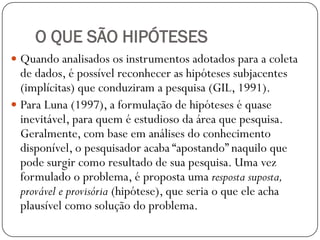 O QUE SÃO HIPÓTESES
 Quando analisados os instrumentos adotados para a coleta
  de dados, é possível reconhecer as hipóteses subjacentes
  (implícitas) que conduziram a pesquisa (GIL, 1991).
 Para Luna (1997), a formulação de hipóteses é quase
  inevitável, para quem é estudioso da área que pesquisa.
  Geralmente, com base em análises do conhecimento
  disponível, o pesquisador acaba “apostando” naquilo que
  pode surgir como resultado de sua pesquisa. Uma vez
  formulado o problema, é proposta uma resposta suposta,
  provável e provisória (hipótese), que seria o que ele acha
  plausível como solução do problema.
 