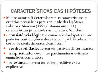 CARACTERÍSTICAS DAS HIPÓTESES
 Muitos autores já determinaram as características ou
  critérios necessários para a validade das hipóteses.
  Lakatos e Marconi (1991) listaram onze (11)
  características já indicadas na literatura. São elas:
 - consistência lógica: o enunciado das hipóteses não
  pode ter contradições e deve ter compatibilidade com o
  corpo de conhecimentos científicos;
 - verificabilidade: devem ser passíveis de verificação;
 - simplicidade: devem ser parcimoniosas evitando
  enunciados complexos;
 - relevância: devem ter poder preditivo e/ou
  explicativo;
 