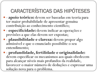 CARACTERÍSTICAS DAS HIPÓTESES
 - apoio teórico: devem ser baseadas em teoria para
  ter maior probabilidade de apresentar genuína
  contribuição ao conhecimento científico;
 - especificidade: devem indicar as operações e
  previsões a que elas devem ser expostas;
 - plausibilidade e clareza: devem propor algo
  admissível e que o enunciado possibilite o seu
  entendimento;
 - profundidade, fertilidade e originalidade:
  devem especificar os mecanismos aos quais obedecem
  para alcançar níveis mais profundos da realidade,
  favorecer o maior número de deduções e expressar uma
  solução nova para o problema.
 