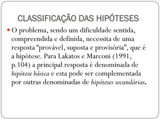 CLASSIFICAÇÃO DAS HIPÓTESES
 O problema, sendo um dificuldade sentida,
 compreendida e definida, necessita de uma
 resposta “provável, suposta e provisória”, que é
 a hipótese. Para Lakatos e Marconi (1991,
 p.104) a principal resposta é denominada de
 hipótese básica e esta pode ser complementada
 por outras denominadas de hipóteses secundárias.
 