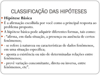 CLASSIFICAÇÃO DAS HIPÓTESES
 Hipótese Básica
 É a afirmação escolhida por você como a principal resposta ao
  problema proposto.
 A hipótese básica pode adquirir diferentes formas, tais como:
 - “afirma, em dada situação, a presença ou ausência de certos
  fenômenos;
 - se refere à natureza ou características de dados fenômenos,
  em uma situação específica;
 - aponta a existência ou não de determinadas relações entre
  fenômenos;
 - prevê variação concomitante, direta ou inversa, entre
  fenômenos, etc”.
 