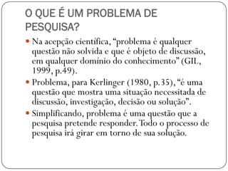 O QUE É UM PROBLEMA DE
PESQUISA?
 Na acepção científica, “problema é qualquer
  questão não solvida e que é objeto de discussão,
  em qualquer domínio do conhecimento” (GIL,
  1999, p.49).
 Problema, para Kerlinger (1980, p.35), “é uma
  questão que mostra uma situação necessitada de
  discussão, investigação, decisão ou solução”.
 Simplificando, problema é uma questão que a
  pesquisa pretende responder. Todo o processo de
  pesquisa irá girar em torno de sua solução.
 