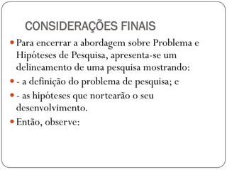 CONSIDERAÇÕES FINAIS
 Para encerrar a abordagem sobre Problema e
  Hipóteses de Pesquisa, apresenta-se um
  delineamento de uma pesquisa mostrando:
 - a definição do problema de pesquisa; e
 - as hipóteses que nortearão o seu
  desenvolvimento.
 Então, observe:
 