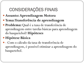 CONSIDERAÇÕES FINAIS
 Assunto: Aprendizagem Motora
 Tema: Transferência de aprendizagem
 Problema: Qual é a taxa de transferência de
  aprendizagem entre tarefas básicas para aprendizagem
  do basquetebol? Hipóteses
 Hipótese Básica
 - Com o cálculo da taxa de transferência de
  aprendizagem, é possível otimizar a aprendizagem do
  basquetebol.
 