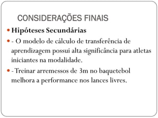 CONSIDERAÇÕES FINAIS
 Hipóteses Secundárias
 - O modelo de cálculo de transferência de
  aprendizagem possui alta significância para atletas
  iniciantes na modalidade.
 - Treinar arremessos de 3m no baquetebol
  melhora a performance nos lances livres.
 