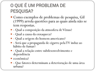 O QUE É UM PROBLEMA DE
PESQUISA?
 Como exemplos de problemas de pesquisa, Gil
    (1999) arrola questões para as quais ainda não se
    tem respostas.
 - Qual a composição da atmosfera de Vênus?
 - Qual a causa da enxaqueca?
 - Qual a origem do homem americano?
 - Será que a propaganda de cigarro pela TV induz ao
  hábito de fumar?
 - Qual a relação entre subdesenvolvimento e
  dependência
 econômica?
 - Que fatores determinam a deterioração de uma área
  urbana?
 