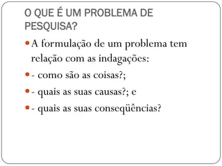 O QUE É UM PROBLEMA DE
PESQUISA?
 A formulação de um problema tem
  relação com as indagações:
 - como são as coisas?;
 - quais as suas causas?; e
 - quais as suas conseqüências?
 