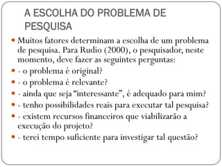 A ESCOLHA DO PROBLEMA DE
   PESQUISA
 Muitos fatores determinam a escolha de um problema
  de pesquisa. Para Rudio (2000), o pesquisador, neste
  momento, deve fazer as seguintes perguntas:
 - o problema é original?
 - o problema é relevante?
 - ainda que seja “interessante”, é adequado para mim?
 - tenho possibilidades reais para executar tal pesquisa?
 - existem recursos financeiros que viabilizarão a
  execução do projeto?
 - terei tempo suficiente para investigar tal questão?
 
