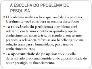 A ESCOLHA DO PROBLEMA DE
    PESQUISA
 O problema sinaliza o foco que você dará à pesquisa.
  Geralmente você considera na escolha deste foco:
 - a relevância do problema: o problema será
  relevante em termos científicos quando propiciar
  conhecimentos novos à área de estudo e, em termos
  práticos, a relevância refere-se aos benefícios que sua
  solução trará para a humanidade, país, área de
  conhecimento, etc.;
 - a oportunidade de pesquisa: você escolhe
  determinado problema considerando a possibilidade de
  obter prestígio ou financiamento.
 