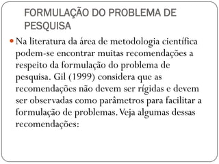 FORMULAÇÃO DO PROBLEMA DE
    PESQUISA
 Na literatura da área de metodologia científica
  podem-se encontrar muitas recomendações a
  respeito da formulação do problema de
  pesquisa. Gil (1999) considera que as
  recomendações não devem ser rígidas e devem
  ser observadas como parâmetros para facilitar a
  formulação de problemas. Veja algumas dessas
  recomendações:
 
