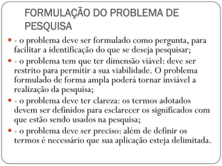 FORMULAÇÃO DO PROBLEMA DE
    PESQUISA
 - o problema deve ser formulado como pergunta, para
  facilitar a identificação do que se deseja pesquisar;
 - o problema tem que ter dimensão viável: deve ser
  restrito para permitir a sua viabilidade. O problema
  formulado de forma ampla poderá tornar inviável a
  realização da pesquisa;
 - o problema deve ter clareza: os termos adotados
  devem ser definidos para esclarecer os significados com
  que estão sendo usados na pesquisa;
 - o problema deve ser preciso: além de definir os
  termos é necessário que sua aplicação esteja delimitada.
 