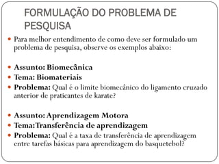 FORMULAÇÃO DO PROBLEMA DE
     PESQUISA
 Para melhor entendimento de como deve ser formulado um
  problema de pesquisa, observe os exemplos abaixo:

 Assunto: Biomecânica
 Tema: Biomateriais
 Problema: Qual é o limite biomecânico do ligamento cruzado
  anterior de praticantes de karate?

 Assunto: Aprendizagem Motora
 Tema: Transferência de aprendizagem
 Problema: Qual é a taxa de transferência de aprendizagem
  entre tarefas básicas para aprendizagem do basquetebol?
 
