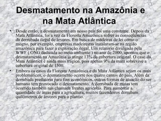 Desmatamento na Amazônia e na Mata Atlântica   Desde então, o desmatamento em nosso país foi uma constante. Depois da Mata Atlântica, foi a vez da Floresta Amazônica sofrer as conseqüências da derrubada ilegal de árvores. Em busca de madeiras de lei como o mogno, por exemplo, empresas madeireiras instalaram-se na região amazônica para fazer a exploração ilegal. Um relatório divulgado pela WWF ( ONG dedicada ao meio ambiente ) no ano de 2000, apontou que o desmatamento na Amazônia já atinge 13% da cobertura original. O caso da Mata Atlântica é ainda mais trágico, pois apenas 9% da mata sobrevive a cobertura original de 1500.  Embora os casos da Floresta Amazônica e da Mata Atlântica sejam os mais problemáticos, o desmatamento ocorre nos quatro cantos do país. Além da derrubada predatória para fins econômicos, outras formas de atuação do ser humano tem provocado o desmatamento. A derrubada de matas tem ocorrido também nas chamada frentes agrícolas. Para aumentar a quantidade de áreas para a agricultura, muitos fazendeiros derrubam quilômetros de árvores para o plantio.   
