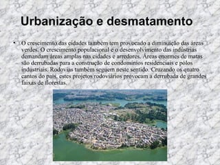 Urbanização e desmatamento    O crescimento das cidades também tem provocado a diminuição das áreas verdes. O crescimento populacional e o desenvolvimento das indústrias demandam áreas amplas nas cidades e arredores. Áreas enormes de matas são derrubadas para a construção de condomínios residenciais e pólos industriais. Rodovias também seguem neste sentido. Cruzando os quatro cantos do país, estes projetos rodoviários provocam a derrubada de grandes faixas de florestas.   