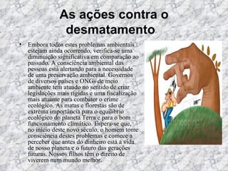 As ações contra o desmatamento    Embora todos estes problemas ambientais estejam ainda ocorrendo, verifica-se uma diminuição significativa em comparação ao passado. A consciência ambiental das pessoas está alertando para a necessidade de uma preservação ambiental. Governos de diversos países e ONGs de meio ambiente tem atuado no sentido de criar legislações mais rígidas e uma fiscalização mais atuante para combater o crime ecológico. As matas e florestas são de extrema importância para o equilíbrio ecológico do planeta Terra e para o bom funcionamento climático. Espera-se que, no início deste novo século, o homem tome consciência destes problemas e comece a perceber que antes do dinheiro está a vida de nosso planeta e o futuro das gerações futuras. Nossos filhos têm o direito de viverem num mundo melhor.  