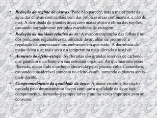 Redução do regime de chuvas :  Pode não parecer, mas a maior parte da água das chuvas continentais vem das próprias áreas continentais, e não do mar. A derrubada de grandes áreas com matas altera o clima das regiões, causando normalmente períodos estendidos de estiagem.   Redução da umidade relativa do ar :  A evapotranspiração das folhas é um dos principais reguladores da umidade do ar, além de promover a regulação da temperatura nos ambientes em que estão. A derrubada de matas deixa o ar mais seco e a temperatura mais elevada e instável.   Aumento do efeito-estufa :  As florestas são grandes reservas de carbono, que guardam o carbono em sua estrutura orgânica. Ao queimarmos essas florestas, quase todo o carbono absorvido pelas plantas volta à atmosfera, causando considerável aumento no efeito-estufa, tornando o planeta ainda mais quente.  Comprometimento da qualidade da água :  A maior erosão e lixiviação causada pelo desmatamento fazem com que a qualidade da água seja comprometida, tornando-a sempre turva e muitas vezes imprópria para ao consumo.  