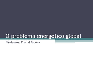 O problema energético global
Professor: Daniel Moura
 