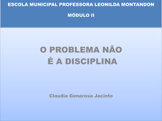 ESCOLA MUNICIPAL PROFESSORA LEONILDA MONTANDON

                   MÓDULO II




          O PROBLEMA NÃO
           É A DISCIPLINA



             Claudia Generosa Jacinto
 