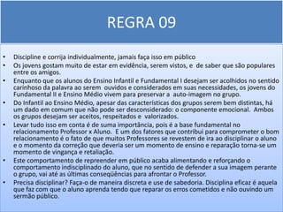 REGRA 09
•   Discipline e corrija individualmente, jamais faça isso em público
•   Os jovens gostam muito de estar em evidência, serem vistos, e de saber que são populares
    entre os amigos.
•   Enquanto que os alunos do Ensino Infantil e Fundamental I desejam ser acolhidos no sentido
    carinhoso da palavra ao serem ouvidos e considerados em suas necessidades, os jovens do
    Fundamental II e Ensino Médio vivem para preservar a auto-imagem no grupo.
•   Do Infantil ao Ensino Médio, apesar das características dos grupos serem bem distintas, há
    um dado em comum que não pode ser desconsiderado: o componente emocional. Ambos
    os grupos desejam ser aceitos, respeitados e valorizados.
•   Levar tudo isso em conta é de suma importância, pois é a base fundamental no
    relacionamento Professor x Aluno. E um dos fatores que contribui para comprometer o bom
    relacionamento é o fato de que muitos Professores se revestem de ira ao disciplinar o aluno
    e o momento da correção que deveria ser um momento de ensino e reparação torna-se um
    momento de vingança e retaliação.
•   Este comportamento de repreender em público acaba alimentando e reforçando o
    comportamento indisciplinado do aluno, que no sentido de defender a sua imagem perante
    o grupo, vai até as últimas conseqüências para afrontar o Professor.
•   Precisa disciplinar? Faça-o de maneira discreta e use de sabedoria. Disciplina eficaz é aquela
    que faz com que o aluno aprenda tendo que reparar os erros cometidos e não ouvindo um
    sermão público.
 