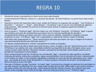 REGRA 10
•   Mantenha sempre a perspectiva e o bom humor para cada situação
•   O relacionamento Professor x Aluno é o `calcanhar de Aquiles` de todo Professor, é o ponto fraco onde muitos
    falham.
•   Quando os alunos são inquiridos sobre o que acham do Professor as respostas são variadas: “ meu Professor é
    bonzinho “ , “ carrasco “ , “ chato” , “grita demais”, “ só reclama” e por aí vai em uma infinidade de adjetivos
    nada positivos. Mas também há uma luz no final do túnel, dentre as respostas aparecem também o “
    Professor Legal” .
•   Para os alunos o “ Professor legal”, não tem nada a ver com Professor `bonzinho`. O Professor `legal` é aquele
    que sintetiza uma série de características que atuam em um conjunto equilibrado de atitudes e
    comportamentos diários que fazem com que o aluno sinta-se cobrado, respeitado e instigado a sempre
    empenhar-se mais. O Professor `legal` tem a capacidade e o talento de motivar, inspirar e desafiar.
•   Você deve estar perguntando-se: “ Quais características são estas que fazem com que a imagem do Professor
    seja extremamente positiva aos olhos dos alunos ? “ .
•   Um desses comportamentos é: manter a perspectiva em todas as situações.
•   Neste caso trata-se de não se deixar levar pelo nervoso, stress, irritação e não sair `batendo boca`com o aluno.
    O Professor é um adulto, tem uma maturidade conforme sua experiência de vida e formação, coisas que a
    criança e jovem ainda não tem. Mantenha sempre a perspectiva de Educador (maturidade), jamais caia na
    posição da criança/jovem (imaturidade).
•   Outro comportamento que faz o Professor ser considerado `legal ` é quando ele sabe equilibrar seriedade
    (cobrança de tarefas, ensino dos conteúdos, regras, procedimentos ) com momentos de humor e descontração
    e isso implica em saber rir das situações engraçadas e daquelas em que não são tão engraçadas assim. Saiba
    que, uma pitada de humor pode desequilibrar e romper qualquer momento de tensão e constrangimento
    dentro da sala de aula e fora dela.
•   Para que o Professor consiga `funcionar` no modo `legal` é preciso já ter atingido um patamar de maturidade na
    sua vida pessoal e profissional. Por isso, reveja todas as áreas da sua vida, reflita sobre o que ainda a motiva a
    dar aulas, a entrar em uma sala de aula, a fazer parte da vida de crianças e jovens. Se a resposta que você
    obtiver ainda empolgar você, então já lhe digo, você tem tudo para tornar-se um “ Professor Legal “.
 