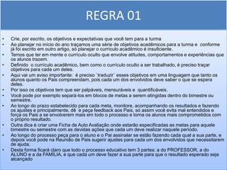 REGRA 01
•   Crie, por escrito, os objetivos e expectativas que você tem para a turma
•   Ao planejar no início do ano traçamos uma série de objetivos acadêmicos para a turma e conforme
    já foi escrito em outro artigo, só planejar o currículo acadêmico é insuficiente.
•   Temos que ter em mente o currículo oculto que envolve atitudes, comportamentos e experiências que
    os alunos trazem.
•   Definido o currículo acadêmico, bem como o currículo oculto a ser trabalhado, é preciso traçar
    objetivos para cada um deles.
•   Aqui vai um aviso importante: é preciso `traduzir` esses objetivos em uma linguagem que tanto os
    alunos quanto os Pais compreendam, pois cada um dos envolvidos deve saber o que se espera
    deles.
•   Por isso os objetivos tem que ser palpáveis, mensuráveis e quantificáveis.
•   Você pode por exemplo separá-los em blocos de metas a serem atingidas dentro do bimestre ou
    semestre.
•   Ao longo do prazo estabelecido para cada meta, monitore, acompanhando os resultados e fazendo
    os ajustes e principalmente, dê e peça feedback aos Pais, só assim você evita mal entendidos e
    força os Pais a se envolverem mais em todo o processo e torna os alunos mais comprometidos com
    o próprio resultado.
•   Outra dica é criar uma Ficha de Auto Avaliação onde estarão especificadas as metas para aquele
    bimestre ou semestre com as devidas ações que cada um deve realizar naquele período.
•   Ao longo do processo peça para o aluno e o Pai assinalar se estão fazendo cada qual a sua parte, e
    depois você pode na Reunião de Pais sugerir ajustes para cada um dos envolvidos que necessitarem
    de ajuda.
•   Desta forma ficará claro que todo o processo educativo tem 3 partes: a do PROFESSOR, a do
    ALUNO e a da FAMÍLIA, e que cada um deve fazer a sua parte para que o resultado esperado seja
    alcançado
 