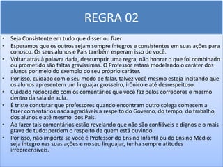 REGRA 02
• Seja Consistente em tudo que disser ou fizer
• Esperamos que os outros sejam sempre íntegros e consistentes em suas ações para
  conosco. Os seus alunos e Pais também esperam isso de você.
• Voltar atrás à palavra dada, descumprir uma regra, não honrar o que foi combinado
  ou prometido são faltas gravíssimas. O Professor estará modelando o caráter dos
  alunos por meio do exemplo do seu próprio caráter.
• Por isso, cuidado com o seu modo de falar, talvez você mesmo esteja incitando que
  os alunos apresentem um linguajar grosseiro, irônico e até desrespeitoso.
• Cuidado redobrado com os comentários que você faz pelos corredores e mesmo
  dentro da sala de aula.
• É triste constatar que professores quando encontram outro colega comecem a
  fazer comentários nada agradáveis a respeito do Governo, do tempo, do trabalho,
  dos alunos e até mesmo dos Pais.
• Ao fazer tais comentários estão revelando que não são confiáveis e dignos e o mais
  grave de tudo: perdem o respeito de quem está ouvindo.
• Por isso, não importa se você é Professor do Ensino Infantil ou do Ensino Médio:
  seja íntegro nas suas ações e no seu linguajar, tenha sempre atitudes
  irrepreensíveis.
 