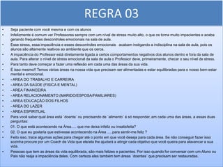 REGRA 03
•   Seja paciente com você mesma e com os alunos
•   Infelizmente é comum ver Professores sempre com um nível de stress muito alto, o que os torna muito impacientes e acaba
    gerando frequentes descontroles emocionais na sala de aula.
•   Esse stress, essa impaciência e esses descontroles emocionais acabam instigando a indisciplina na sala de aula, pois os
    alunos são altamente reativos ao ambiente que os cerca.
•   A impaciência do Professor está diretamente ligada a certos comportamentos negativos dos alunos dentro e fora da sala de
    aula. Para alterar o nível de stress emocional da sala de aula o Professor deve, primeiramente, checar o seu nível de stress.
•   Para tanto deve começar a fazer uma reflexão em cada uma das áreas da sua vida.
•   É isso mesmo!! Temos várias áreas na nossa vida que precisam ser alimentadas e estar equilibradas para o nosso bem estar
    mental e emocional.
•   - AREA DO TRABALHO E CARREIRA
•   - AREA DA SAÚDE (FISICA E MENTAL)
•   - AREA FINANCEIRA
•   - AREA RELACIONAMENTO (MARIDO/ESPOSA/FAMILIARES)
•   - AREA EDUCAÇÃO DOS FILHOS
•   - AREA DO LAZER
•   - AREA ESPIRITUAL
•   Para você saber qual área está `doente` ou precisando de `alimento` é só responder, em cada uma das áreas, a essas duas
    perguntas:
•   01. O que está acontecendo na Área..... que me deixa infeliz ou insatisfeita?
•   02. O que eu gostaria que estivesse acontecendo na Área .....para sentir-me feliz ?
•   Feito isso, trace algumas ações para chegar até o ponto em que você deseja para cada área. Se não conseguir fazer isso
    sozinha procure por um Coach de Vida que ele/ela lhe ajudará a atingir cada objetivo que você queira para alavancar a sua
    vida.
•   Pessoas que tem as áreas da vida equilibrada, são mais felizes e pacientes. Por isso quando for conversar com um Aluno ou
    Pais não reaja a impaciência deles. Com certeza eles também tem áreas `doentes` que precisam ser restauradas.
 