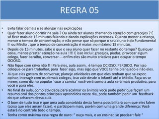 REGRA 05
•   Evite falar demais e se alongar nas explicações
•   Quer fazer aluno dormir na sala ? Ou ainda ter alunos chamando atenção com gracejos ? É
    só ficar mais de 15 minutos falando e dando explicações extensas. Quanto menor a criança,
    menor o tempo de concentração, e não pense que só porque o seu aluno é do Fundamental
    II ou Médio , que o tempo de concentração é maior: no máximo 15 minutos.
•   Depois de 15 minutos, sabe o que o seu aluno quer fazer no restante do tempo? Qualquer
    coisa, menos prestar atenção na aula !!!! E isso inclui: gracejos, piadas, provocar algum
    colega, fazer barulho, conversar.....enfim eles são muito criativos para ocupar o tempo
    OCIOSO.
•   Não fique com raiva não !!! Para eles, aula assim, é tempo OCIOSO, PERDIDO. Por isso
    coloque-os para trabalhar, para fazer algo, mas algo que VOCE tenha planejado e não eles.
•   Já que eles gostam de conversar, planeje atividades em que eles tenham que se expor,
    opinar, interagir com os demais colegas, isso vale desde o Infantil até o Médio. Faça-os se
    mexer, como diz no popular `suar a camisa` você verá como a aula será mais produtiva, para
    você e para eles.
•   No final da aula, como atividade para acalmar os ânimos você pode pedir que façam um
    resumo oral dos pontos principais aprendidos neste dia, pode também pedir um feedback
    do que acharam dessa aula.
•   O bom de tudo isso é que uma aula concebida desta forma possibilitará com que eles falem
    (coisa que eles amam fazer), e participem mais, porém com uma grande diferença: Você
    estará no controle todo o tempo.
•   Tenha como máxima essa regra de ouro: “ ouça mais, e ao ensinar, se precisar: fale “
 