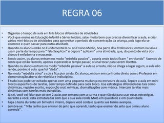 REGRA 06
•   Organize o tempo da aula em três blocos diferentes de atividades
•   Você que ensina na Educação Infantil e Séries Iniciais, sabe muito bem que precisa diversificar a aula, e criar
    vários mini-blocos de atividades para aproveitar o período de concentração da criança, pois logo ela se
    aborrece e quer passar para outra atividade.
•   Quando os alunos estão no Fundamental II ou no Ensino Médio, boa parte dos Professores, entram na sala e
    usam parte do tempo para “ falar/explicar” e depois “ aplicam” uma atividade, que, do ponto de vista dos
    alunos é enfadonha e massante.
•   Sendo assim, os alunos entram no modo “rebeldia passiva” , aquela onde todos ficam “ enrolando” fazendo de
    conta que estão fazendo, apenas esperando o tempo passar, o sinal tocar para serem libertos.
•   Quando os alunos entram no modo “rebeldia passiva” a aula se arrasta, não se chega a lugar algum, a aula não
    rende, porém: é aula que foi “dada” .
•   No modo “rebeldia ativa” a coisa fica pior ainda. Os alunos, entram em confronto direto com o Professor em
    demonstração aberta de rebeldia e indisciplina.
•   E tudo isso pode ser evitado apenas com uma pequena mudança na estrutura da aula. Separe a aula em mini
    blocos específicos de tarefas, com tempo definido para cada bloco. Use estratégias diferenciadas tais como
    dinâmicas, registro escrito, exposição oral, mímicas, dramatizações com música. Intercale tarefas mais
    dinâmicas com tarefas mais tranqüilas.
•   Já sei, você vai falar que só tem 2 aulas por semana com a turma e que não dá para usar essas estratégias.
    Garanto a você, esta estrutura faz com que a sua aula renda MAIS em qualidade e em quantidade.
•   Faça o teste durante um bimestre inteiro, depois você conta o quanto sua turma avançou.
•   Lembre-se: “ Não tenho que ensinar do jeito que aprendi, tenho que ensinar do jeito que o meu aluno
    aprenda” .
 