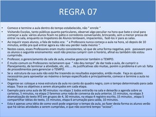 REGRA 07
•   Comece e termine a aula dentro do tempo estabelecido, não “ enrole “
•   Visitando Escolas, tanto públicas quanto particulares, observei algo peculiar na hora que bate o sinal para
    começar a aula: vários alunos ficam no pátio e corredores conversando, brincando, sem a menor pressa de
    entrar na sala, enquanto os Inspetores de Alunos tentavam, impacientes, fazê-los ir para as salas.
•   Ao inquirir esses alunos, a fala de todos era: “ a Professora nunca começa a aula na hora, só depois de 10
    minutos, então pra quê entrar agora eu não vou perder nada mesmo “.
•   Nestes casos, esses Professores eram muito consistentes, só que de uma forma negativa, pois passavam para
    os alunos o seguinte ensinamento: você não precisa cumprir com o horário, afinal eu também não estou
    cumprindo.
•   Professor, o gerenciamento da sala de aula, envolve gerenciar também o TEMPO.
•   É muito comum os Professores reclamarem que “ não deu tempo” de dar toda a aula, de cumprir o
    Planejamento, de terminar a atividade, etc, etc.... As justificativas são muitas, porém o problema é um só: falta
    de procedimentos para gerenciar o TEMPO.
•   Se a estrutura da sua aula não está lhe trazendo os resultados esperados, então mude. Faça os ajustes
    necessários para aproveitar ao máximo o tempo especificado e principalmente, comece e termine a aula no
    horário.
•   Organize-se: coloque a nova estrutura da aula no canto do quadro negro, com o tempo determinado para cada
    etapa. Trace os objetivos a serem alcançados em cada etapa.
•   Exemplo para uma aula de 90 minutos: na etapa 1 todos entrarão na sala e deixarão a agenda sobre as
    carteiras, 5 minutos, na etapa 2 faremos uma roda de conversa da aula anterior, 15 minutos, na etapa 3
    dramatização do texto XYZ em grupos de 4, 30 minutos, na etapa 4 registro escrito, 15 minutos , etapa 5
    compartilhar idéias do texto, 15 minutos, etapa 6 arrumação para saída, 10 minutos.
•   Esta é apenas uma idéia de como você pode organizar o tempo da aula, ao fazer desta forma os alunos verão
    que há várias atividades a serem cumpridas, e que não ocorrerá tempo “ocioso”.
 