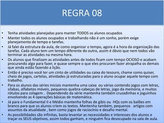REGRA 08
•   Tenha atividades planejadas para manter TODOS os alunos ocupados
•   Manter todos os alunos ocupados e trabalhando não é um sonho, porém exige
    planejamento de tempo e tarefas.
•   Já falei da estrutura da aula, de como organizar o tempo, agora é a hora da organização das
    tarefas. Cada aluno tem um tempo diferente do outro, assim é óbvio que nem todos vão
    terminar as atividades na mesma hora.
•   Os alunos que finalizam as atividades antes de todos ficam com tempo OCIOSO e acabam
    procurando algo para fazer, e quase sempre o que eles procuram fazer atrapalha os demais
    que ainda estão fazendo a lição.
•   Então é preciso você ter um cinto de utilidades ou caixa do tesouro, chame como quiser,
    cheio de jogos, cartelas, atividades já estruturadas para o aluno ocupar aquele tempo com
    trabalho.
•   Para os alunos das séries iniciais mantenha uma caixa ou várias contendo jogos com letras,
    sílabas, alfabetos móveis, pequenos quebra-cabeças de letras, jogo da memória, e muitos
    rótulos para colagem . Dependendo da série mantenha também cruzadinhas e joguinhos
    envolvendo as 4 operações básicas de matemática.
•   Já para o Fundamental II e Médio mantenha folhas de gibis ou HQs com os balões em
    branco para que os alunos criem os textos. Mantenha também, pequenos artigos com
    assuntos da atualidade , bem como jogos de raciocínio e desafio mental.
•   As possibilidades são infinitas, basta levantar as necessidades e interesses dos alunos e
    traçar os SEUS objetivos, assim todos ganham, e ninguém fica desocupado na sala de aula.
 