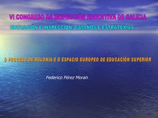 EDUCACIÓN E INSPECCIÓN: CAMIÑOS E ESTRATEXIAS VI CONGRESO DA INSPECCIÓN EDUCATIVA DE GALICIA O PROCESO DE BOLONIA E O ESPACIO EUROPEO DE EDUCACIÓN SUPERIOR Federico Pérez Moran 