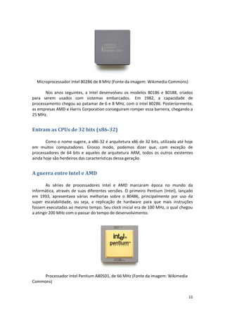 Microprocessador Intel 80286 de 8 MHz (Fonte da imagem: Wikimedia Commons)

       Nos anos seguintes, a Intel desenvolveu os modelos 80186 e 80188, criados
para serem usados com sistemas embarcados. Em 1982, a capacidade de
processamento chegou ao patamar de 6 e 8 MHz, com o Intel 80286. Posteriormente,
as empresas AMD e Harris Corporation conseguiram romper essa barreira, chegando a
25 MHz.


Entram as CPUs de 32 bits (x86-32)

       Como o nome sugere, a x86-32 é arquitetura x86 de 32 bits, utilizada até hoje
em muitos computadores. Grosso modo, podemos dizer que, com exceção de
processadores de 64 bits e aqueles de arquitetura ARM, todos os outros existentes
ainda hoje são herdeiros das características dessa geração.


A guerra entre Intel e AMD

        As séries de processadores Intel e AMD marcaram época no mundo da
informática, através de suas diferentes versões. O primeiro Pentium (Intel), lançado
em 1993, apresentava várias melhorias sobre o 80486, principalmente por uso da
super escalabilidade, ou seja, a replicação de hardware para que mais instruções
fossem executadas ao mesmo tempo. Seu clock inicial era de 100 MHz, o qual chegou
a atingir 200 MHz com o passar do tempo de desenvolvimento.




     Processador Intel Pentium A80501, de 66 MHz (Fonte da imagem: Wikimedia
Commons)


                                                                                 11
 