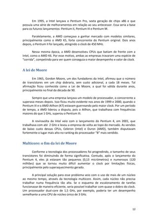 Em 1995, a Intel lançava o Pentium Pro, sexta geração de chips x86 e que
possuía uma série de melhoramentos em relação ao seu antecessor. Essa seria a base
para os futuros lançamentos: Pentium II, Pentium III e Pentium M.

       Paralelamente, a AMD começava a ganhar mercado com modelos similares,
principalmente como o AMD K5, forte concorrente do Pentium original. Dois anos
depois, o Pentium II foi lançado, atingindo o clock de 450 MHz.

        Nessa mesma época, a AMD desenvolveu CPUs que batiam de frente com a
Intel, como o AMD K6. Por esse motivo, ambas as empresas travaram uma espécie de
“corrida”, competindo para ver quem conseguia o maior desempenho e valor de clock.


A lei de Moore

       Em 1965, Gordon Moore, um dos fundadores da Intel, afirmou que o número
de transístores em um chip dobraria, sem custo adicional, a cada 18 meses. Tal
afirmação ficou conhecida como a Lei de Moore, a qual foi válida durante anos,
principalmente no final da década de 90.

      Sempre que uma empresa lançava um modelo de processador, o concorrente a
superava meses depois. Isso ficou muito evidente nos anos de 1999 e 2000, quando o
Pentium III e o AMD Atlhon (K7) estavam guerreando pelo maior clock. Por um período
de tempo, a AMD liderou a disputa, pois o Atlhon, que trabalhava com frequências
maiores do que 1 GHz, superou o Pentium III.

       A reviravolta da Intel veio com o lançamento do Pentium 4, em 2001, que
trabalhava com até 2 GHz e levou a empresa de volta ao topo do mercado. As versões
de baixo custo dessas CPUs, Celeron (Intel) e Duron (AMD), também disputavam
fortemente o lugar mais alto no ranking do processador “B” mais vendido.


Multicore: o fim da lei de Moore

        Conforme a tecnologia dos processadores foi progredindo, o tamanho de seus
transístores foi diminuindo de forma significativa. Contudo, após o lançamento do
Pentium 4, eles já estavam tão pequenos (0,13 micrómetros) e numerosos (120
milhões) que se tornou muito difícil aumentar o clock por limitações físicas,
principalmente pelo superaquecimento gerado.

       A principal solução para esse problema veio com o uso de mais de um núcleo
ao mesmo tempo, através da tecnologia multicore. Assim, cada núcleo não precisa
trabalhar numa frequência tão alta. Se o esquema de escalonamento de tarefas
funcionasse de maneira eficiente, seria possível trabalhar com quase o dobro do clock.
Um processador dual-core de 1,5 GHz, por exemplo, poderia ter um desempenho
semelhante a uma CPU de núcleo único de 3 GHz.



                                                                                   12
 