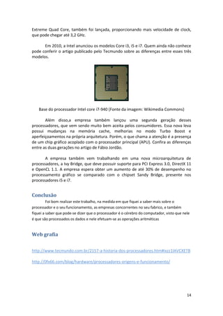 Extreme Quad Core, também foi lançada, proporcionando mais velocidade de clock,
que pode chegar até 3,2 GHz.

      Em 2010, a Intel anunciou os modelos Core i3, i5 e i7. Quem ainda não conhece
pode conferir o artigo publicado pelo Tecmundo sobre as diferenças entre esses três
modelos.




    Base do processador Intel core i7-940 (Fonte da imagem: Wikimedia Commons)

       Além disso,a empresa também lançou uma segunda geração desses
processadores, que vem sendo muito bem aceita pelos consumidores. Essa nova leva
possui mudanças na memória cache, melhorias no modo Turbo Boost e
aperfeiçoamentos na própria arquitetura. Porém, o que chama a atenção é a presença
de um chip gráfico acoplado com o processador principal (APU). Confira as diferenças
entre as duas gerações no artigo de Fábio Jordão.

       A empresa também vem trabalhando em uma nova microarquitetura de
processadores, a Ivy Bridge, que deve possuir suporte para PCI Express 3.0, DirectX 11
e OpenCL 1.1. A empresa espera obter um aumento de até 30% de desempenho no
processamento gráfico se comparado com o chipset Sandy Bridge, presente nos
processadores i5 e i7.


Conclusão
         Foi bom realizar este trabalho, na medida em que fiquei a saber mais sobre o
processador e o seu funcionamento, as empresas concorrentes no seu fabrico, e também
fiquei a saber que pode-se dizer que o processador é o cérebro do computador, visto que nele
é que são processados os dados e nele efetuam-se as operações aritméticas


Web grafia


http://www.tecmundo.com.br/2157-a-historia-dos-processadores.htm#ixzz1lAVCXETB

http://0fx66.com/blog/hardware/processadores-origens-e-funcionamento/




                                                                                          14
 