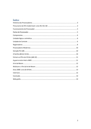 Índice
Histórias dos Processadores.......................................................................................................... 3
Precursores da CPU modernizam: anos 40, 50 e 60 ..................................................................... 3
Funcionamento do Processador ................................................................................................... 5
Partes do Processador................................................................................................................... 5
Componentes ................................................................................................................................ 6
Unidade lógica e aritmética .......................................................................................................... 6
Unidade de Controle ..................................................................................................................... 6
Registradores ................................................................................................................................ 8
Processadores Modernos ............................................................................................................ 10
Geração Pré-x86 .......................................................................................................................... 10
A família x86 de 16 bits ............................................................................................................... 10
Entram as CPUs de 32 bits (x86-32) ............................................................................................ 11
A guerra entre Intel e AMD ......................................................................................................... 11
A lei de Moore ............................................................................................................................. 12
Multicore: o fim da lei de Moore ................................................................................................ 12
Anos 2000: a era de 64 bits ......................................................................................................... 13
Intel Core ..................................................................................................................................... 13
Conclusão .................................................................................................................................... 14
Web grafia ................................................................................................................................... 14




                                                                                                                                                 2
 