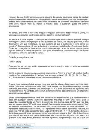 Hoje em dia, por 0.50 € comprasse uma máquina de calcular electrónica capaz de efectuar
  as quatro operações elementares, raiz quadrada, elevar ao quadrado, calcular percentagem,
  oferece ainda uma memória para armazenar resultados. As primeiras, lançadas há cerca de
  trinta anos, faziam mais ou menos a mesma coisa e custavam quase mil dólares
  americanos.


  Já pensou em como é que uma máquina daquelas consegue “fazer contas”? Como, se
  utiliza apenas circuitos electrónicos, como é possível efectuar cálculos?

  Na verdade é uma singela combinação de circuitos que resulta nesse aparente milagre
  tecnológico. Como a multiplicação é uma sucessão de somas, um circuito que some, é fácil
  desenvolver um que multiplique, ou que subtraía, já que a subtracção é uma soma “ao
  contrário”. Ou que divida, já que a divisão é o oposto da multiplicação. E assim por diante.
  Então, se conseguirmos desenvolver um circuito que seja capaz de somar usando portas
  lógicas, teremos a chave da questão. Mas para entendermos um circuito capaz de somar
  precisamos, primeiro, aprender a somar.

  Então faça a seguinte soma:

  (1001 + 0101)

  Onde ambas as parcelas estão representadas em binário (ou seja, no sistema numérico
  posicional de base dois).

  Como o sistema binário usa apenas dois algarismos, o “zero” e o “um”, só existem quatro
  combinações possíveis (além do “vai um” que veremos adiante): (0 + 0), (0 + 1), (1 + 0) e (1
  + 1). Esta é toda a “tabuada de somar” dos números binários.


  A soma (zero mais zero) dará sempre zero, seja qual for a base. Assim como, em toda base,
  somar (zero mais um) ou (um mais zero) dará sempre um. O problema começa quando
  somamos, em binário, (um mais um). Porque (1 + 1 = 2) e em binário não há algarismo para
  representar dois. Na verdade, em nenhum sistema numérico posicional existe um algarismo
  para representar a base.

  Então, como representaremos “dois” em binário? É da mesma forma que representamos a
  base em qualquer sistema numérico posicional: movendo o “um” uma “casa” para a
  esquerda e acrescentando um “zero’ à sua direita. Em decimal, isso dá “10” que vale dez.
  Mas se reparar que o “10” está entre aspas? Exactamente porque este só representa “dez”
  em decimal. Na base oito, “10” representa oito, o valor da base. Na base dezasseis, “10”
  representa dezasseis; na base vinte, “10” representa vinte e assim por diante. Portanto, na
  base dois, “10” só pode representar dois. Logo, em binário: (1 + 1 = 10). E resista à tentação
  de ler isso que está entre parênteses como “um mais um é igual a dez”. Não é. Lembre-se
  que tudo ali está em binário, portanto deve ser lido “um mais um é igual a dois”, como em
  qualquer outra base. Então, somando parcelas algarismo a algarismo (ou bit a bit, já que um


Carlos Alberto Gonçalves Rodrigues
Formador de Cientifico e Tecnológico
                                                                                         Página 11
 