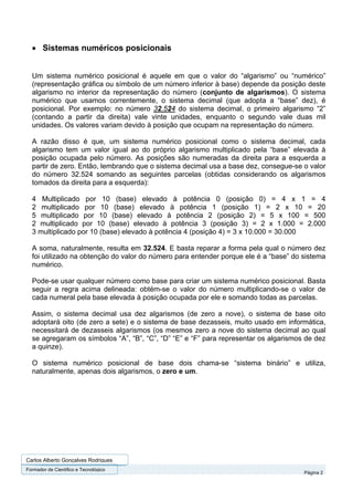 • Sistemas numéricos posicionais


  Um sistema numérico posicional é aquele em que o valor do “algarismo” ou “numérico”
  (representação gráfica ou símbolo de um número inferior à base) depende da posição deste
  algarismo no interior da representação do número (conjunto de algarismos). O sistema
  numérico que usamos correntemente, o sistema decimal (que adopta a “base” dez), é
  posicional. Por exemplo: no número 32.524 do sistema decimal, o primeiro algarismo “2”
  (contando a partir da direita) vale vinte unidades, enquanto o segundo vale duas mil
  unidades. Os valores variam devido à posição que ocupam na representação do número.

  A razão disso é que, um sistema numérico posicional como o sistema decimal, cada
  algarismo tem um valor igual ao do próprio algarismo multiplicado pela “base” elevada à
  posição ocupada pelo número. As posições são numeradas da direita para a esquerda a
  partir de zero. Então, lembrando que o sistema decimal usa a base dez, consegue-se o valor
  do número 32.524 somando as seguintes parcelas (obtidas considerando os algarismos
  tomados da direita para a esquerda):

  4 Multiplicado por 10 (base) elevado à potência 0 (posição 0) = 4 x 1 = 4
  2 multiplicado por 10 (base) elevado à potência 1 (posição 1) = 2 x 10 = 20
  5 multiplicado por 10 (base) elevado à potência 2 (posição 2) = 5 x 100 = 500
  2 multiplicado por 10 (base) elevado à potência 3 (posição 3) = 2 x 1.000 = 2.000
  3 multiplicado por 10 (base) elevado à potência 4 (posição 4) = 3 x 10.000 = 30.000

  A soma, naturalmente, resulta em 32.524. E basta reparar a forma pela qual o número dez
  foi utilizado na obtenção do valor do número para entender porque ele é a “base” do sistema
  numérico.

  Pode-se usar qualquer número como base para criar um sistema numérico posicional. Basta
  seguir a regra acima delineada: obtém-se o valor do número multiplicando-se o valor de
  cada numeral pela base elevada à posição ocupada por ele e somando todas as parcelas.

  Assim, o sistema decimal usa dez algarismos (de zero a nove), o sistema de base oito
  adoptará oito (de zero a sete) e o sistema de base dezasseis, muito usado em informática,
  necessitará de dezasseis algarismos (os mesmos zero a nove do sistema decimal ao qual
  se agregaram os símbolos “A”, “B”, “C”, “D” “E” e “F” para representar os algarismos de dez
  a quinze).

  O sistema numérico posicional de base dois chama-se “sistema binário” e utiliza,
  naturalmente, apenas dois algarismos, o zero e um.




Carlos Alberto Gonçalves Rodrigues
Formador de Cientifico e Tecnológico
                                                                                      Página 2
 