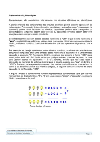 Sistema binário; bits e bytes

  Computadores são constituídos internamente por circuitos eléctricos ou electrónicos.

  A grande maioria dos componentes dos circuitos eléctricos podem assumir apenas um de
  dois estados. Por exemplo: interruptores (ou transístores, se usados como “chaveadores de
  corrente”) podem estar fechados ou abertos; capacitores podem estar carregados ou
  descarregados; lâmpadas podem estar acesas ou apagadas; circuitos podem estar com
  energia ou sem energia; e assim por diante.

  Se estabelecermos que um desses estados representa o “um” e que o outro representa o
  “zero”, os dispositivos podem ser usados para representar números expressos no sistema
  binário, o sistema numérico posicional de base dois que usa apenas os algarismos, “um” e
  “zero”.

  Por exemplo, se deseja representar, neste sistema numérico, o número dez mediante um
  conjunto de lâmpadas, onde uma lâmpada acesa representa o algarismo “1” e uma lâmpada
  apagada o algarismo “0”. No sistema binário, o número dez assume a forma “1010” (para
  acompanhar este raciocínio basta saber que qualquer número pode ser expresso na base
  dois usando apenas os algarismos “1” e “0”; portanto, mesmo que não saiba fazer a
  conversão de números do sistema decimal para o binário, acredite que “dez” em binário é
  “1010”). Portanto, para representar o número dez bastam quatro lâmpadas uma ao lado da
  outra, a da esquerda acesa, sua vizinha apagada, a seguinte acesa e a última da direita
  apagada, na configuração “1010”.

  A Figura 1 mostra a soma de dois números representados por lâmpadas (que, por sua vez,
  representam os dígitos binários “1” e “0” em seus estados “acesa” e “apagada”), no sistema
  binário e no sistema decimal.




                                       Soma de dois números




Carlos Alberto Gonçalves Rodrigues
Formador de Cientifico e Tecnológico
                                                                                     Página 3
 