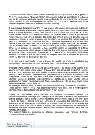 A característica mais notável deste sistema numérico é a utilização exclusiva dos algarismos
  “1” e “0”, os chamados “dígitos binários” para exprimir todas as quantidades e todos os
  valores de quaisquer variáveis usando uma combinação de um determinado número de
  dígitos binários, ou seja, usando apenas os algarismos “1” e “0” (é por isso que uma célula
  de memória precisa armazenar apenas esses dois valores).

  O uso exclusivo dos algarismos “1” e “0” nos circuitos internos dos computadores pode levar
  a crer que apenas servem para resolver problemas muito específicos, cujas grandezas de
  entrada e saída assumam apenas dois valores e que portanto sua utilização há de ser
  extremamente limitada. Esta conclusão é falsa. Na verdade, toda e qualquer grandeza do
  mundo real, desde as cores e posições dos pontos que formam a imagem da Mona Lisa, os
  compassos, timbres e notas musicais que compõem as musicas dos nossos cantores
  preferidos, o conjunto de caracteres que até a sucessão ordenada de aminoácidos que
  formam o DNA dos seres vivos, em suma: toda e qualquer criação humana ou da natureza,
  seja ela qual for, pode ser codificada e representada (com maior ou menor precisão) sob a
  forma de um conjunto de números. E estes números podem ser expressos no sistema
  binário. O processo de conversão das grandezas do mundo real em quantidades expressas
  no sistema binário chama-se “digitalização” (por exemplo: o dispositivo denominado
  “scanner” nada mais é que um digitalizador de imagens, enquanto o processo de gravação
  de um CD de áudio é a digitalização de sons

  É por isso que o computador é uma máquina tão versátil, se presta a actividades tão
  disparatadas como calcular, escrever, desenhar, reproduzir músicas ou vídeo.

  Um dígito binário, então, é um algarismo do sistema numérico de base dois (há apenas dois:
  “zero” e “um”). Em inglês, “dígito binário” é “binary digit”, cuja contracção produz “bit”. Um bit,
  portanto, nada mais é que um dígito binário, um algarismo do sistema numérico posicional
  de base 2. O bit é a menor unidade de dado (ou informação) que pode ser armazenada num
  computador. Parece pouco, mas ainda assim essa quantidade mínima de informação tem
  algumas aplicações práticas (especialmente se associada a seus valores lógicos
  “verdadeiro” e “falso”, respectivamente). Mas, evidentemente, não se pode fazer muito
  processando valores de um único bit.
  Na linguagem humana escrita a menor unidade de informação é uma letra, ou “caracteres”.
  Letras isoladas, como “f” ou “S”, não podem representar muita coisa, mas a combinação de
  algumas delas pode significar muito, como “amor”, “vida”, “alma”.

  Embora os computadores sejam máquinas que trabalhão internamente apenas com
  grandezas numéricas, de longe sua utilização mais frequente é trabalhar com texto (este
  texto foi produzido com a ajuda de um computador e provavelmente você o está lendo com
  a ajuda de outro). Portanto uma das primeiras preocupações dos programadores de
  computadores foi desenvolver um método de codificar numericamente os caracteres, ou
  seja, exprimi-los sob a forma de números binários (ou “digitalizá-los”) de tal forma que fosse
  “entendido” por todos os computadores, mesmo os de diferentes fabricantes. Em suma: um
  método padronizado.
  Para exprimir todos os caracteres do alfabeto, precisamos usar números (binários,
  evidentemente) de quantos bits?




Carlos Alberto Gonçalves Rodrigues
Formador de Cientifico e Tecnológico
                                                                                             Página 4
 