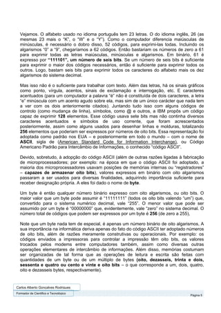 Vejamos. O alfabeto usado no idioma português tem 23 letras. O do idioma inglês, 26 (as
  mesmas 23 mais o “K”, o “W” e o “Y”). Como o computador diferencia maiúsculas de
  minúsculas, é necessário o dobro disso, 52 códigos, para exprimi-las todas. Incluindo os
  algarismos “0” a “9”, chegaríamos a 62 códigos. Então bastariam os números de zero a 61
  para exprimir todas as letras maiúsculas, minúsculas e algarismos. Em binário, 61 é
  expresso por “111101”, um número de seis bits. Se um número de seis bits é suficiente
  para exprimir o maior dos códigos necessários, então é suficiente para exprimir todos os
  outros. Logo, bastam seis bits para exprimir todos os caracteres do alfabeto mais os dez
  algarismos do sistema decimal.

  Mas isso não é o suficiente para trabalhar com texto. Além das letras, há os sinais gráficos
  como ponto, vírgula, acentos, sinais de exclamação e interrogação, etc. E caracteres
  acentuados (para um computador a palavra “é” não é constituída de dois caracteres, a letra
  “e” minúscula com um acento agudo sobre ela, mas sim de um único carácter que nada tem
  a ver com os dois anteriormente citados). Juntando tudo isso com alguns códigos de
  controlo (como mudança de linha), símbolos, como @ e outros, a IBM propôs um código
  capaz de exprimir 128 elementos. Esse código usava sete bits mas não continha diversos
  caracteres acentuados e símbolos de uso corrente, que foram acrescentados
  posteriormente, assim como alguns usados para desenhar linhas e molduras, totalizando
  256 elementos que poderiam ser expressos por números de oito bits. Essa representação foi
  adoptada como padrão nos EUA – e posteriormente em todo o mundo – com o nome de
  ASCII, sigla de (American Standard Code for Information Interchange), ou Código
  Americano Padrão para Intercâmbio de Informações, o conhecido “código ASCII”.

  Devido, sobretudo, à adopção do código ASCII (além de outras razões ligadas à fabricação
  de microprocessadores; por exemplo: na época em que o código ASCII foi adoptado, a
  maioria dos microprocessadores usavam posições de memórias internas ou “registradores”
  – capazes de armazenar oito bits), valores expressos em binário com oito algarismos
  passaram a ser usados para diversas finalidades, adquirindo importância suficiente para
  receber designação própria. A eles foi dado o nome de byte.

  Um byte é então qualquer número binário expresso com oito algarismos, ou oito bits. O
  maior valor que um byte pode assumir é “11111111” (todos os oito bits valendo “um”) que,
  convertido para o sistema numérico decimal, vale “255”. O menor valor que pode ser
  assumido por um byte é “00000000” que, evidentemente, vale “zero” no sistema decimal. O
  número total de códigos que podem ser expressos por um byte é 256 (de zero a 255),

  Note que um byte nada tem de especial, é apenas um número binário de oito algarismos, A
  sua importância na informática deriva apenas do fato do código ASCII ter adoptado números
  de oito bits, além de razões meramente construtivas ou operacionais. Por exemplo: os
  códigos enviados a impressoras para controlar a impressão têm oito bits, os valores
  trocados pelos modems entre computadores também, assim como diversas outras
  operações elementares de intercâmbio de informações. Além disso, memórias costumam
  ser organizadas de tal forma que as operações de leitura e escrita são feitas com
  quantidades de um byte ou de um múltiplo de bytes (oito, dezasseis, trinta e dois,
  sessenta e quatro ou cento e vinte e oito bits – o que corresponde a um, dois, quatro,
  oito e dezasseis bytes, respectivamente).


Carlos Alberto Gonçalves Rodrigues
Formador de Cientifico e Tecnológico
                                                                                       Página 5
 