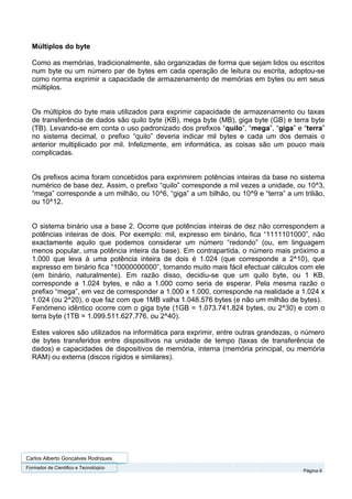 Múltiplos do byte

  Como as memórias, tradicionalmente, são organizadas de forma que sejam lidos ou escritos
  num byte ou um número par de bytes em cada operação de leitura ou escrita, adoptou-se
  como norma exprimir a capacidade de armazenamento de memórias em bytes ou em seus
  múltiplos.


  Os múltiplos do byte mais utilizados para exprimir capacidade de armazenamento ou taxas
  de transferência de dados são quilo byte (KB), mega byte (MB), giga byte (GB) e terra byte
  (TB). Levando-se em conta o uso padronizado dos prefixos “quilo”, “mega”, “giga” e “terra”
  no sistema decimal, o prefixo “quilo” deveria indicar mil bytes e cada um dos demais o
  anterior multiplicado por mil. Infelizmente, em informática, as coisas são um pouco mais
  complicadas.


  Os prefixos acima foram concebidos para exprimirem potências inteiras da base no sistema
  numérico de base dez. Assim, o prefixo “quilo” corresponde a mil vezes a unidade, ou 10^3,
  “mega” corresponde a um milhão, ou 10^6, “giga” a um bilhão, ou 10^9 e “terra” a um trilião,
  ou 10^12.


  O sistema binário usa a base 2. Ocorre que potências inteiras de dez não correspondem a
  potências inteiras de dois. Por exemplo: mil, expresso em binário, fica “1111101000”, não
  exactamente aquilo que podemos considerar um número “redondo” (ou, em linguagem
  menos popular, uma potência inteira da base). Em contrapartida, o número mais próximo a
  1.000 que leva à uma potência inteira de dois é 1.024 (que corresponde a 2^10), que
  expresso em binário fica “10000000000”, tornando muito mais fácil efectuar cálculos com ele
  (em binário, naturalmente). Em razão disso, decidiu-se que um quilo byte, ou 1 KB,
  corresponde a 1.024 bytes, e não a 1.000 como seria de esperar. Pela mesma razão o
  prefixo “mega”, em vez de corresponder a 1.000 x 1.000, corresponde na realidade a 1.024 x
  1.024 (ou 2^20), o que faz com que 1MB valha 1.048.576 bytes (e não um milhão de bytes).
  Fenómeno idêntico ocorre com o giga byte (1GB = 1.073.741.824 bytes, ou 2^30) e com o
  terra byte (1TB = 1.099.511.627.776, ou 2^40).

  Estes valores são utilizados na informática para exprimir, entre outras grandezas, o número
  de bytes transferidos entre dispositivos na unidade de tempo (taxas de transferência de
  dados) e capacidades de dispositivos de memória, interna (memória principal, ou memória
  RAM) ou externa (discos rígidos e similares).




Carlos Alberto Gonçalves Rodrigues
Formador de Cientifico e Tecnológico
                                                                                       Página 6
 