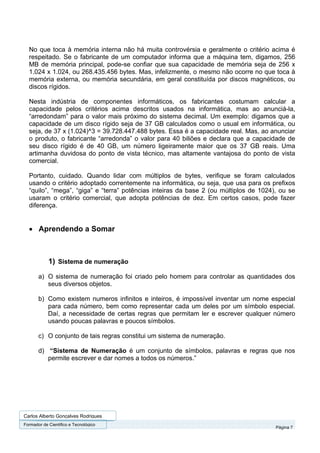 No que toca à memória interna não há muita controvérsia e geralmente o critério acima é
  respeitado. Se o fabricante de um computador informa que a máquina tem, digamos, 256
  MB de memória principal, pode-se confiar que sua capacidade de memória seja de 256 x
  1.024 x 1.024, ou 268.435.456 bytes. Mas, infelizmente, o mesmo não ocorre no que toca à
  memória externa, ou memória secundária, em geral constituída por discos magnéticos, ou
  discos rígidos.

  Nesta indústria de componentes informáticos, os fabricantes costumam calcular a
  capacidade pelos critérios acima descritos usados na informática, mas ao anunciá-la,
  “arredondam” para o valor mais próximo do sistema decimal. Um exemplo: digamos que a
  capacidade de um disco rígido seja de 37 GB calculados como o usual em informática, ou
  seja, de 37 x (1.024)^3 = 39.728.447.488 bytes. Essa é a capacidade real. Mas, ao anunciar
  o produto, o fabricante “arredonda” o valor para 40 biliões e declara que a capacidade de
  seu disco rígido é de 40 GB, um número ligeiramente maior que os 37 GB reais. Uma
  artimanha duvidosa do ponto de vista técnico, mas altamente vantajosa do ponto de vista
  comercial.

  Portanto, cuidado. Quando lidar com múltiplos de bytes, verifique se foram calculados
  usando o critério adoptado correntemente na informática, ou seja, que usa para os prefixos
  “quilo”, “mega”, “giga” e “terra” potências inteiras da base 2 (ou múltiplos de 1024), ou se
  usaram o critério comercial, que adopta potências de dez. Em certos casos, pode fazer
  diferença.


  • Aprendendo a Somar



            1) Sistema de numeração
       a) O sistema de numeração foi criado pelo homem para controlar as quantidades dos
          seus diversos objetos.

       b) Como existem numeros infinitos e inteiros, é impossível inventar um nome especial
          para cada número, bem como representar cada um deles por um símbolo especial.
          Daí, a necessidade de certas regras que permitam ler e escrever qualquer número
          usando poucas palavras e poucos símbolos.

       c) O conjunto de tais regras constitui um sistema de numeração.

       d) “Sistema de Numeração é um conjunto de símbolos, palavras e regras que nos
          permite escrever e dar nomes a todos os números.”




Carlos Alberto Gonçalves Rodrigues
Formador de Cientifico e Tecnológico
                                                                                       Página 7
 
