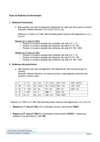 Tipos de Sistemas de Numeração


  1. Sistemas Posicionais
        .
        a. São aqueles cujo valor do algarismo dependem do valor que ele ocupa no número
           Exemplo: Sistema Decimal 1,2,3,4,5,6,7,8,9,10, etc.

                 Observe o no 952 e o no 295. São formados pelos mesmos três algarismos: o 2, o
                 5 e o 9.

            Repare no 1o caso (no 952):
                o Porque o 2 ocupa a posição das unidades, ele vale 2 X 1 = 2;
                o Porque o 5 ocupa a posição das dezenas, ele vale 5 X 10 = 50;
                o Porque o 9 ocupa a posição das centenas, ele vale 9 X 100 = 900.

            Repare no 2o caso (no 295)
                o Porque o 5 ocupa a posição das unidades, ele vale 5 X 1 = 5;
                o Porque o 9 ocupa a posição das dezenas, ele vale 9 X 10 = 90;
                o Porque o 2 ocupa a posição das centenas, ele vale 2 X 100 = 200.

  2. Sistemas não posicionais

            a. São aqueles cujo valor do algarismo não depende do valor que ele ocupa no
               número.
               Exemplo: Sistema Romano, no sistema romano, cada algarismo decimal vale
               sempre o mesmo valor.


             1= I          6 = VI      20 = XX    70 = LXX 300 = CCC     800 = DCCC
             2 = II        7 = VII     30 = XXX   80 = LXXX 400 = CD     900 = CM
             3 = III      8 = VIII     40 = XL    90 = XC    500 = D     1000 = M
             4 = IV       9 = IX       50 = L     100 = C    600 = DC
             5=V         10 = X        60 = LX    200 = CC   700 = DCC
   .

       Observe o no 952 e o no 295. São formados pelos mesmos três algarismos: o 2, o 5 e o 9.

    o Repare no 1o caso (no 952): Em numeração romana, seria escrito CMLII.


    o Repare no 2o caso (no 295) Em numeração romana escrito CCXCV – repare que
      qualquer uma das letras C, vale 100.




Carlos Alberto Gonçalves Rodrigues
Formador de Cientifico e Tecnológico
                                                                                         Página 8
 