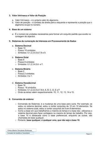 3. Valor Intrínseco e Valor de Posição

       a. Valor Intrínseco – é o próprio valor do algarismo.
       b. Valor de posição – é contado da direita para a esquerda e representa a posição que o
          algarismo ocupa no número.

  4. Base de um sistema

       a. É o número de unidades necessárias para formar um conjunto padrão que auxilie na
          contagem de objectos.

  5. Sistemas de numeração de Interesse em Processamento de Dados

       a. Sistema Decimal
          o Base 10
          o Possui 10 símbolos
          o Símbolos: 0,1,2,3,4,5,6,7,8 e 9.

       b. Sistema Octal
          o Base 8
          o Possui 8 símbolos
          o Símbolos: 0,1,2,3,4,5,6 e 7.

       c. Sistema Binário
          o Base 2
          o Possui 2 símbolos
          o Símbolos: 0 e 1.


       d. Sistema Hexadecimal
          o Base 16
          o Possui 16 símbolos
          o Símbolos: 0,1,2,3,4,5,6,7,8,9, A, B, C, D, E e F
          o Onde as letras valem respectivamente: 10, 11, 12, 13, 14 e 15.


  6. Conversão de sistema

            o Conversão de Sistemas, é a mudança de uma base para outra. Por exemplo, se
              estou no sistema decimal, estou a contar conjuntos de 10 em 10 elementos. Se
              estou no sistema octal, estou a contar conjuntos de 8 em 8 elementos.
            o Como a base em que trabalhamos a maioria do tempo é a base dez, utilizamos o
              sistema decimal para fazer contagens na maioria do tempo de trabalho. Por isso,
              a base 10 é destacada como a base preferencial, enquanto as outras, são
              chamadas de base qualquer.
            o Portanto, base qualquer, é qualquer uma, que não seja a base 10.




Carlos Alberto Gonçalves Rodrigues
Formador de Cientifico e Tecnológico
                                                                                       Página 9
 