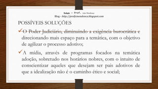 Redação – Prof. João Mendonça
Blog - http://profjcmendonca.blogspot.com
POSSÍVEIS SOLUÇÕES
O Poder Judiciário, diminuindo a exigência burocrática e
direcionando mais espaço para a temática, com o objetivo
de agilizar o processo adotivo;
A mídia, através de programas focados na temática
adoção, sobretudo nos horários nobres, com o intuito de
conscientizar aqueles que desejam ser pais adotivos de
que a idealização não é o caminho ético e social;
 